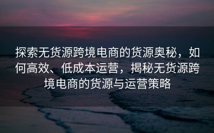探索无货源跨境电商的货源奥秘，如何高效、低成本运营，揭秘无货源跨境电商的货源与运营策略