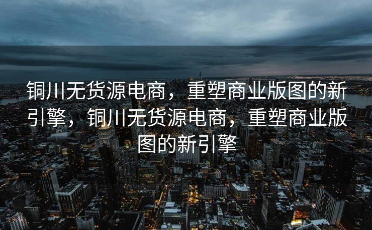 铜川无货源电商，重塑商业版图的新引擎，铜川无货源电商，重塑商业版图的新引擎