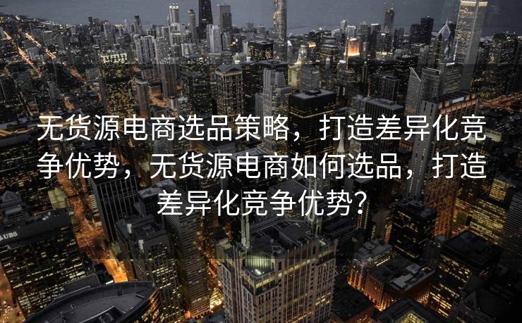 无货源电商选品策略，打造差异化竞争优势，无货源电商如何选品，打造差异化竞争优势？