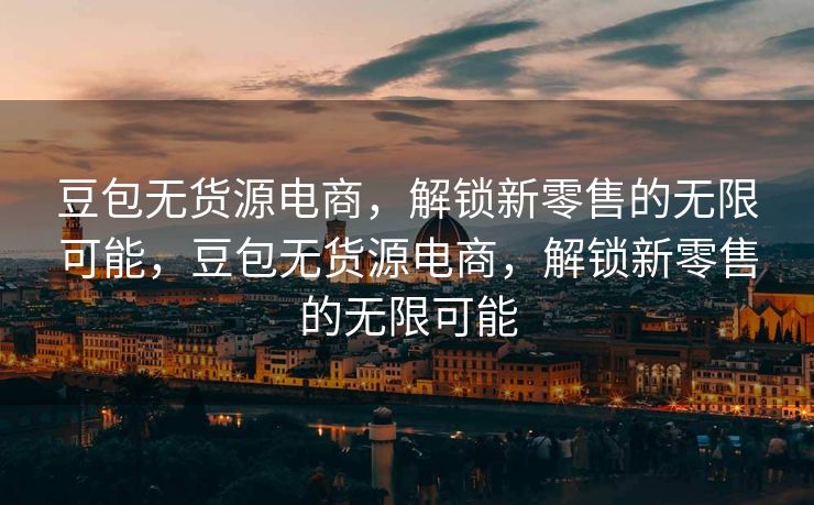 豆包无货源电商，解锁新零售的无限可能，豆包无货源电商，解锁新零售的无限可能