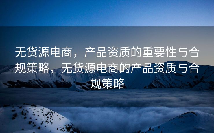 无货源电商，产品资质的重要性与合规策略，无货源电商的产品资质与合规策略