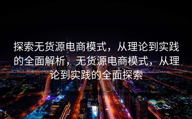 探索无货源电商模式，从理论到实践的全面解析，无货源电商模式，从理论到实践的全面探索
