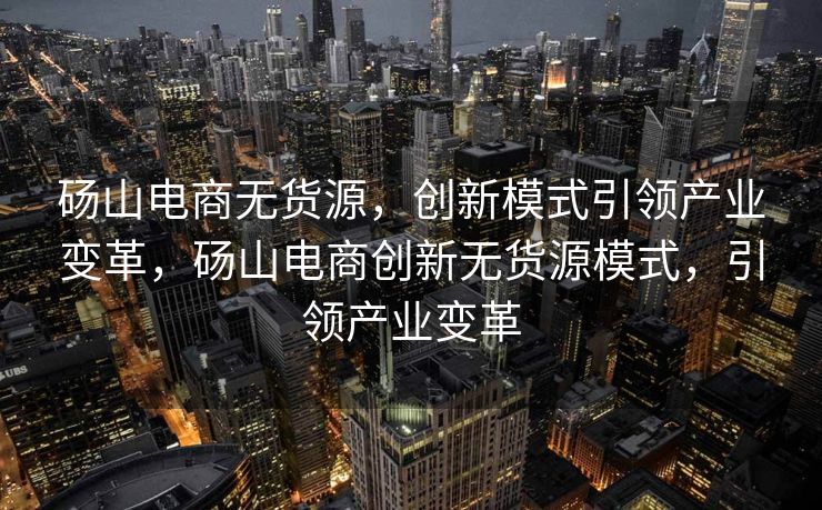 砀山电商无货源，创新模式引领产业变革，砀山电商创新无货源模式，引领产业变革