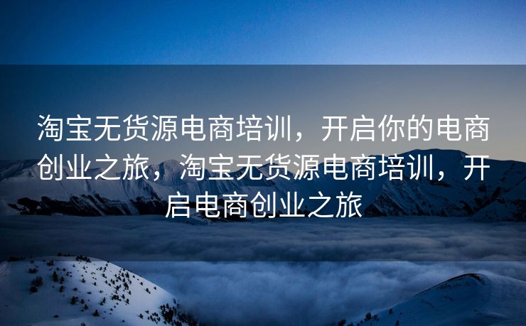 淘宝无货源电商培训，开启你的电商创业之旅，淘宝无货源电商培训，开启电商创业之旅