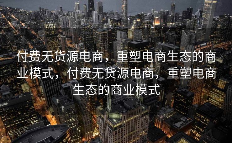 付费无货源电商，重塑电商生态的商业模式，付费无货源电商，重塑电商生态的商业模式
