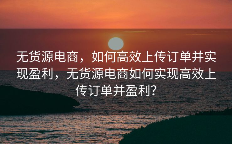 无货源电商，如何高效上传订单并实现盈利，无货源电商如何实现高效上传订单并盈利？