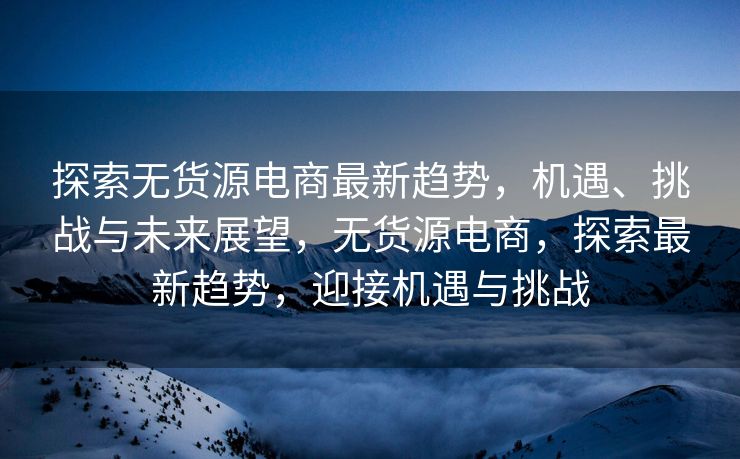 探索无货源电商最新趋势，机遇、挑战与未来展望，无货源电商，探索最新趋势，迎接机遇与挑战