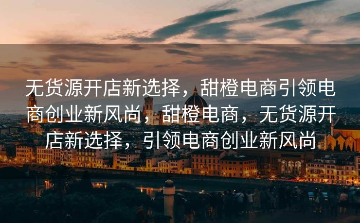 无货源开店新选择，甜橙电商引领电商创业新风尚，甜橙电商，无货源开店新选择，引领电商创业新风尚