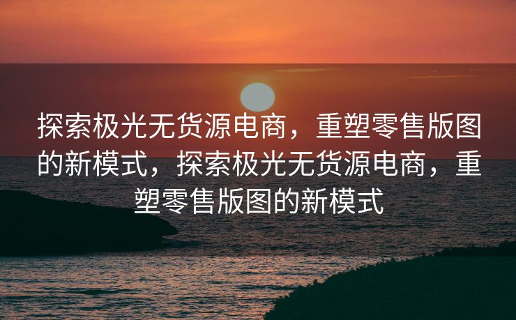 探索极光无货源电商，重塑零售版图的新模式，探索极光无货源电商，重塑零售版图的新模式