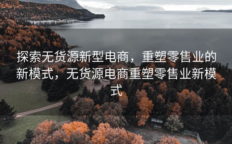 探索无货源新型电商，重塑零售业的新模式，无货源电商重塑零售业新模式