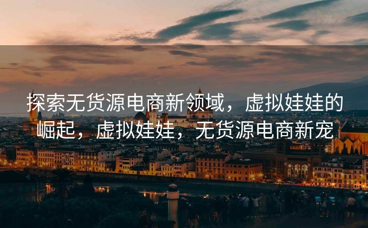 探索无货源电商新领域，虚拟娃娃的崛起，虚拟娃娃，无货源电商新宠