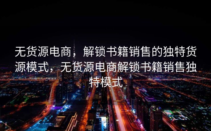 无货源电商，解锁书籍销售的独特货源模式，无货源电商解锁书籍销售独特模式