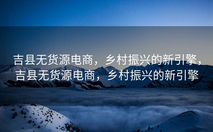 吉县无货源电商，乡村振兴的新引擎，吉县无货源电商，乡村振兴的新引擎