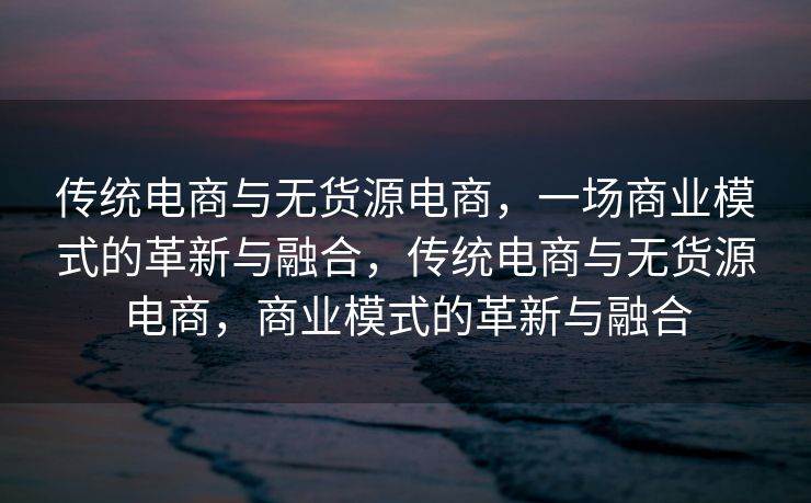 传统电商与无货源电商，一场商业模式的革新与融合，传统电商与无货源电商，商业模式的革新与融合