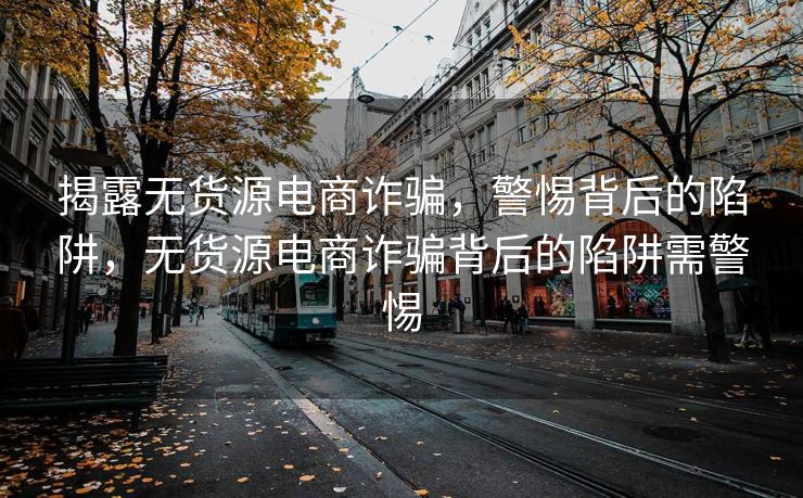 揭露无货源电商诈骗，警惕背后的陷阱，无货源电商诈骗背后的陷阱需警惕