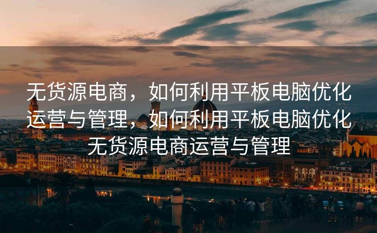 无货源电商，如何利用平板电脑优化运营与管理，如何利用平板电脑优化无货源电商运营与管理