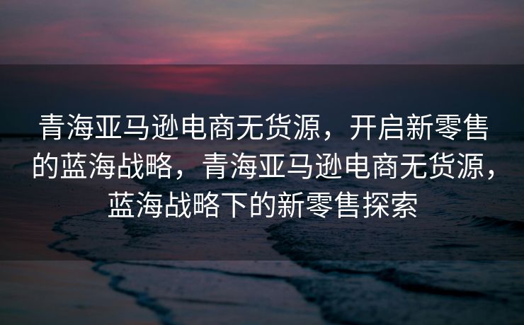 青海亚马逊电商无货源，开启新零售的蓝海战略，青海亚马逊电商无货源，蓝海战略下的新零售探索