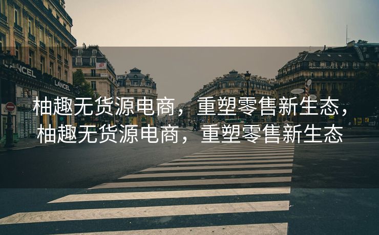 柚趣无货源电商，重塑零售新生态，柚趣无货源电商，重塑零售新生态