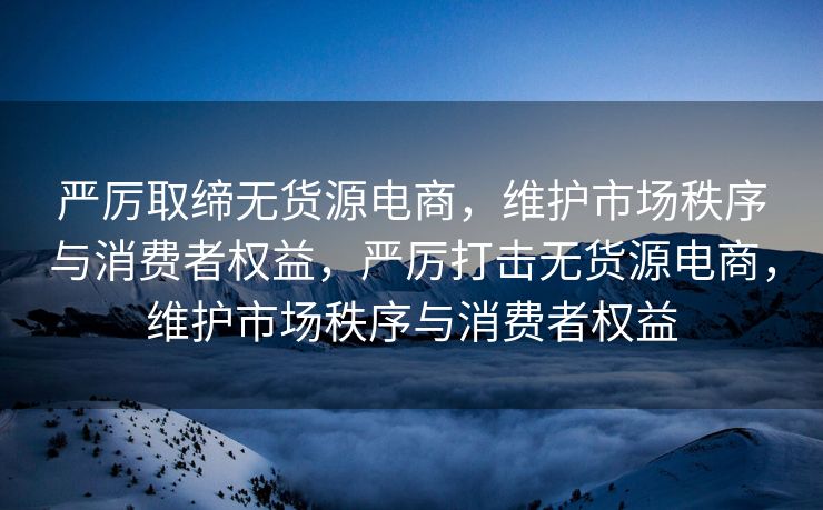 严厉取缔无货源电商，维护市场秩序与消费者权益，严厉打击无货源电商，维护市场秩序与消费者权益