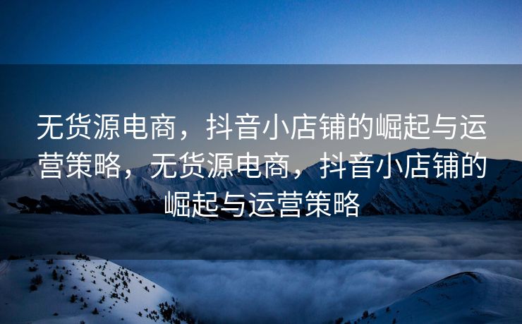 无货源电商，抖音小店铺的崛起与运营策略，无货源电商，抖音小店铺的崛起与运营策略