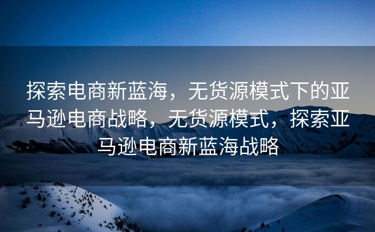 探索电商新蓝海，无货源模式下的亚马逊电商战略，无货源模式，探索亚马逊电商新蓝海战略