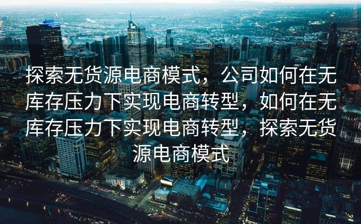 探索无货源电商模式，公司如何在无库存压力下实现电商转型，如何在无库存压力下实现电商转型，探索无货源电商模式