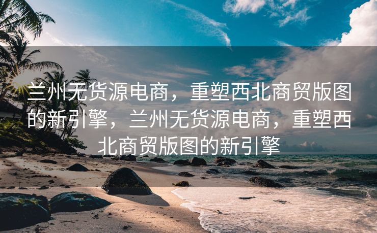 兰州无货源电商，重塑西北商贸版图的新引擎，兰州无货源电商，重塑西北商贸版图的新引擎