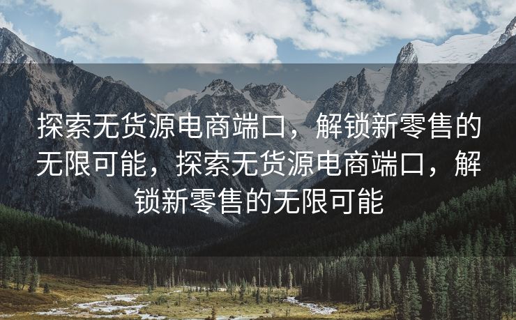 探索无货源电商端口，解锁新零售的无限可能，探索无货源电商端口，解锁新零售的无限可能