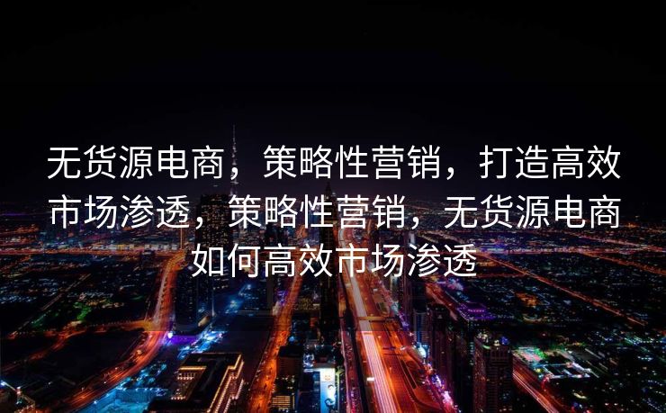 无货源电商，策略性营销，打造高效市场渗透，策略性营销，无货源电商如何高效市场渗透