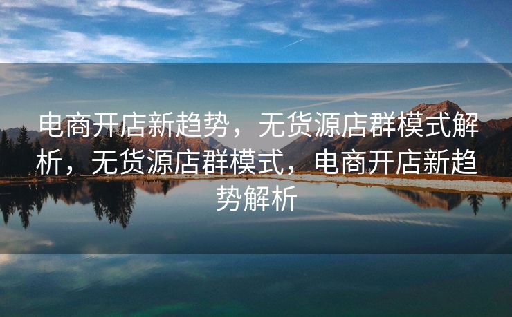 电商开店新趋势，无货源店群模式解析，无货源店群模式，电商开店新趋势解析