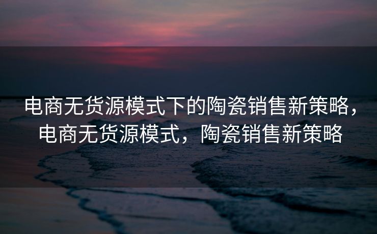 电商无货源模式下的陶瓷销售新策略，电商无货源模式，陶瓷销售新策略