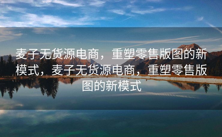 麦子无货源电商，重塑零售版图的新模式，麦子无货源电商，重塑零售版图的新模式