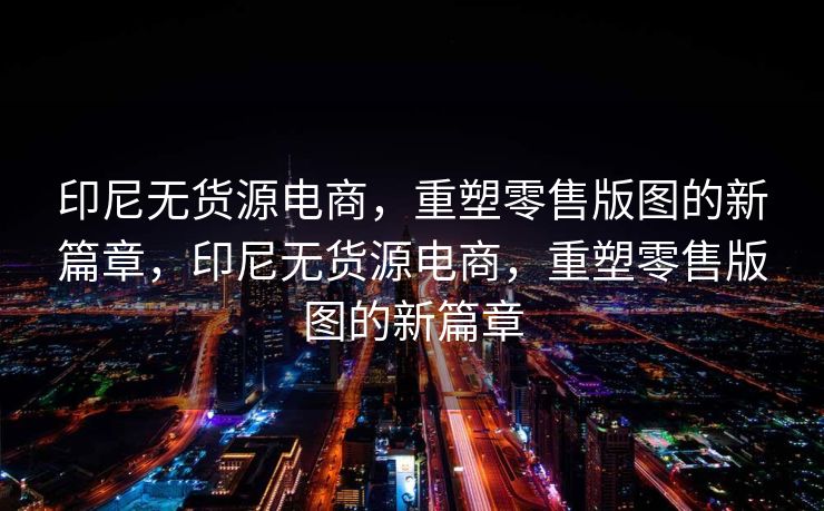 印尼无货源电商，重塑零售版图的新篇章，印尼无货源电商，重塑零售版图的新篇章
