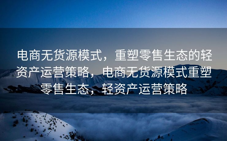 电商无货源模式，重塑零售生态的轻资产运营策略，电商无货源模式重塑零售生态，轻资产运营策略