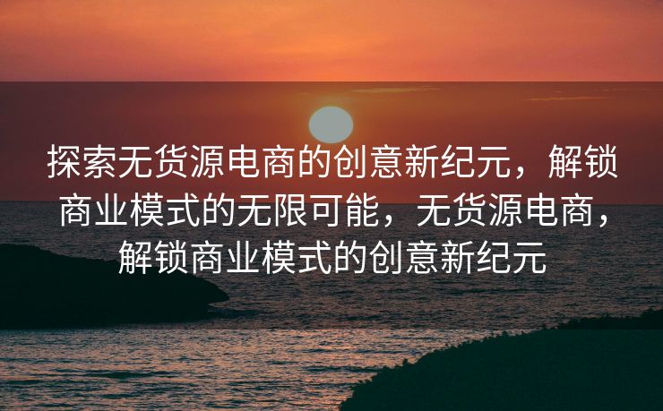 探索无货源电商的创意新纪元，解锁商业模式的无限可能，无货源电商，解锁商业模式的创意新纪元