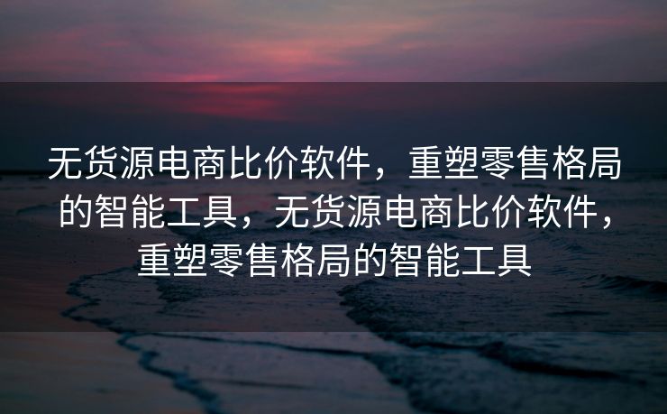 无货源电商比价软件，重塑零售格局的智能工具，无货源电商比价软件，重塑零售格局的智能工具