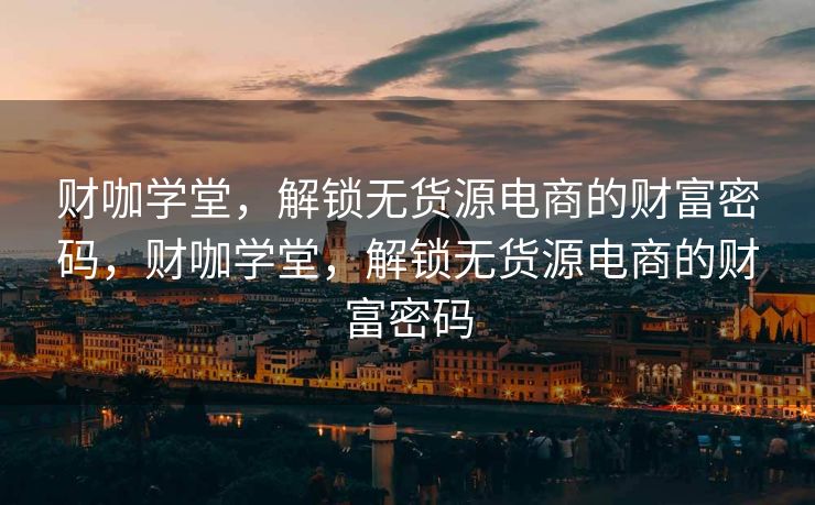财咖学堂，解锁无货源电商的财富密码，财咖学堂，解锁无货源电商的财富密码