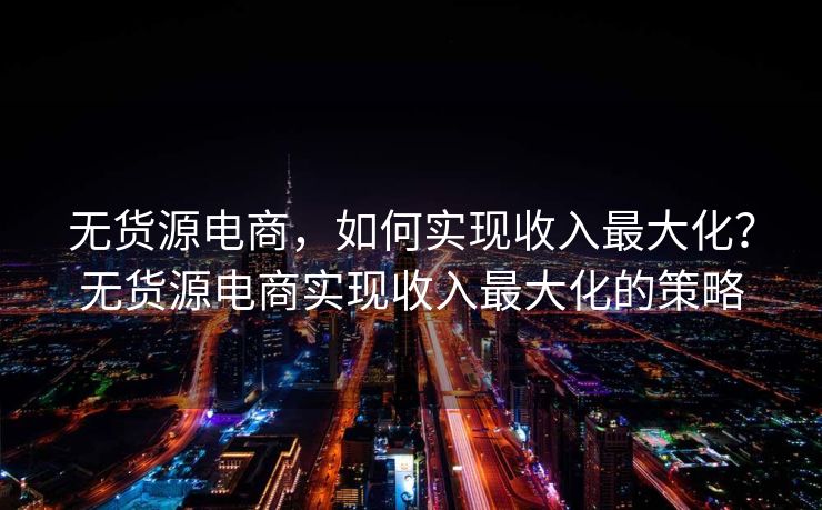 无货源电商，如何实现收入最大化？无货源电商实现收入最大化的策略