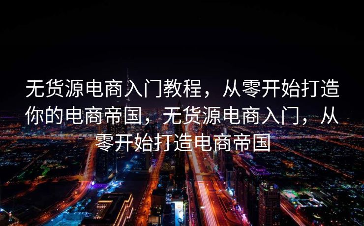 无货源电商入门教程，从零开始打造你的电商帝国，无货源电商入门，从零开始打造电商帝国