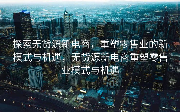 探索无货源新电商，重塑零售业的新模式与机遇，无货源新电商重塑零售业模式与机遇