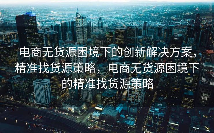 电商无货源困境下的创新解决方案，精准找货源策略，电商无货源困境下的精准找货源策略