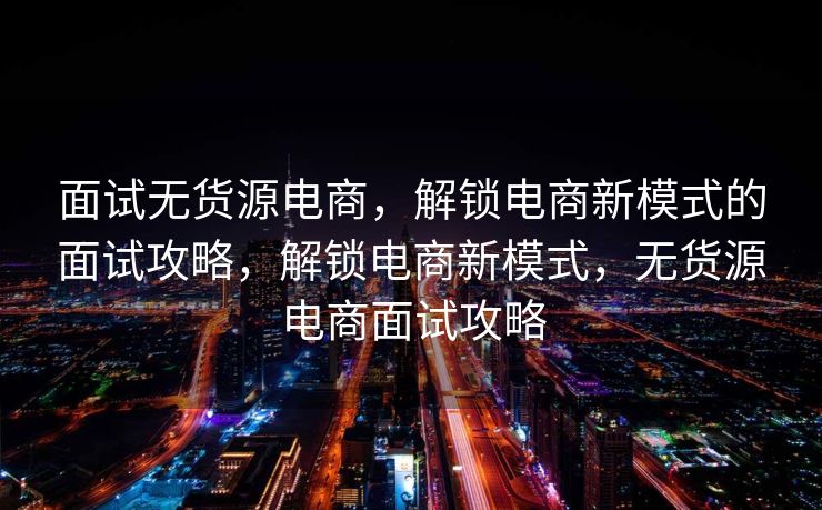 面试无货源电商，解锁电商新模式的面试攻略，解锁电商新模式，无货源电商面试攻略