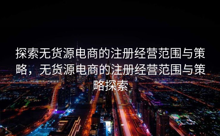 探索无货源电商的注册经营范围与策略，无货源电商的注册经营范围与策略探索