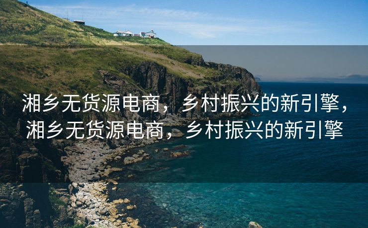 湘乡无货源电商，乡村振兴的新引擎，湘乡无货源电商，乡村振兴的新引擎