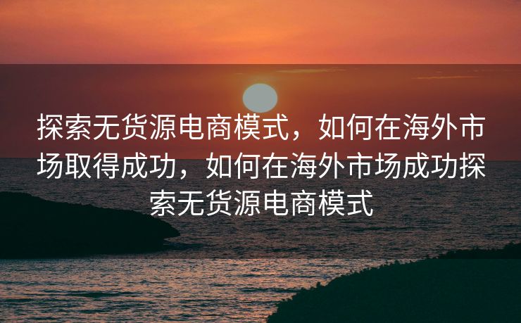 探索无货源电商模式，如何在海外市场取得成功，如何在海外市场成功探索无货源电商模式