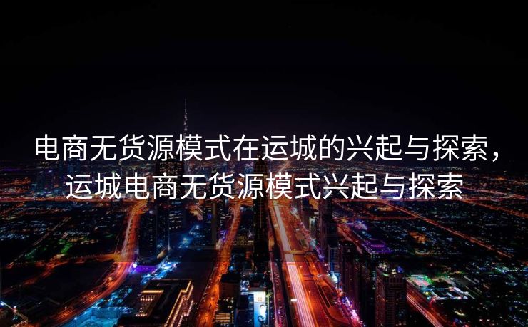 电商无货源模式在运城的兴起与探索，运城电商无货源模式兴起与探索