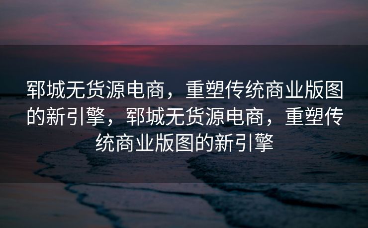 郓城无货源电商，重塑传统商业版图的新引擎，郓城无货源电商，重塑传统商业版图的新引擎