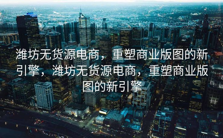 潍坊无货源电商，重塑商业版图的新引擎，潍坊无货源电商，重塑商业版图的新引擎