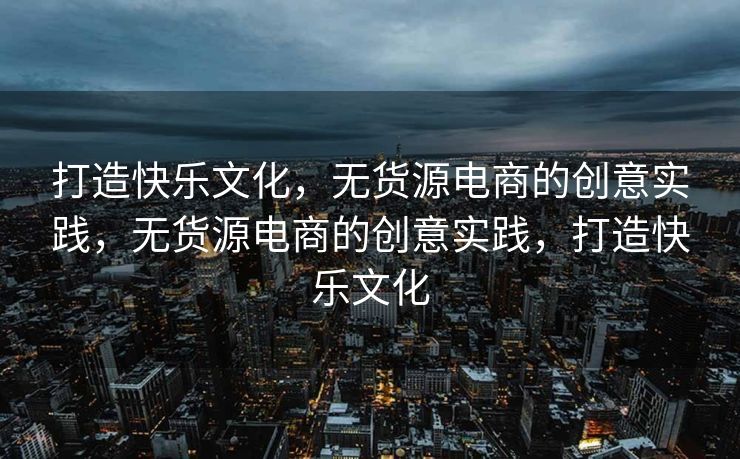 打造快乐文化，无货源电商的创意实践，无货源电商的创意实践，打造快乐文化