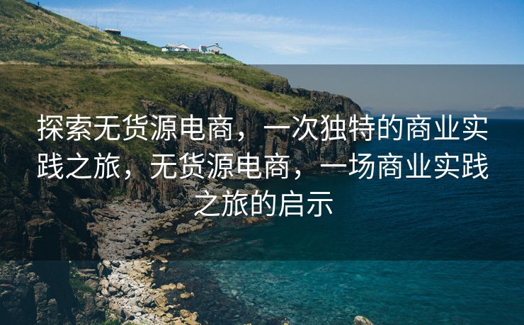 探索无货源电商，一次独特的商业实践之旅，无货源电商，一场商业实践之旅的启示